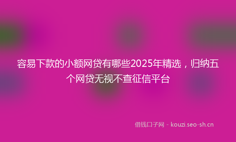 容易下款的小额网贷有哪些2025年精选，归纳五个网贷无视不查征信平台
