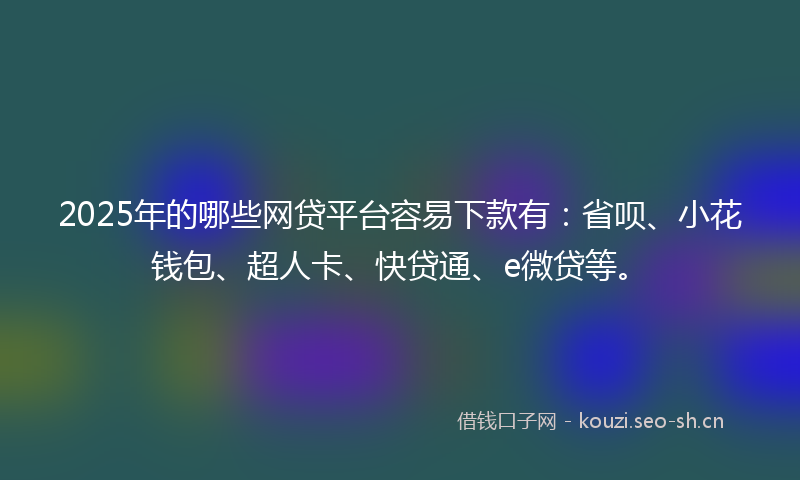 2025年的哪些网贷平台容易下款有：省呗、小花钱包、超人卡、快贷通、e微贷等。