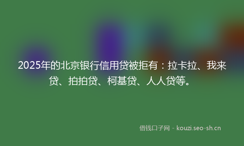 2025年的北京银行信用贷被拒有：拉卡拉、我来贷、拍拍贷、柯基贷、人人贷等。