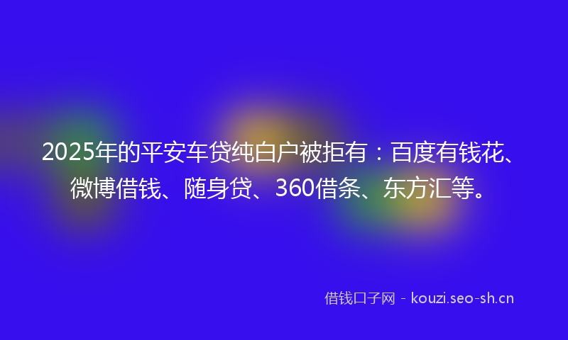 2025年的平安车贷纯白户被拒有：百度有钱花、微博借钱、随身贷、360借条、东方汇等。