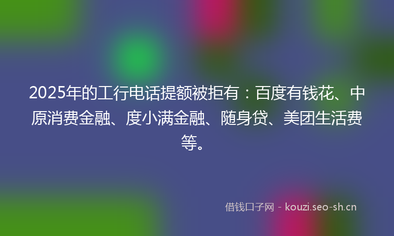2025年的工行电话提额被拒有：百度有钱花、中原消费金融、度小满金融、随身贷、美团生活费等。