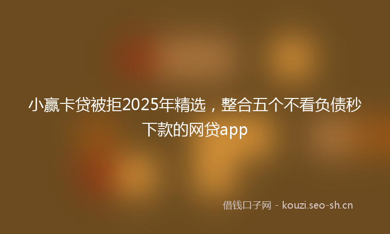 小赢卡贷被拒2025年精选，整合五个不看负债秒下款的网贷app