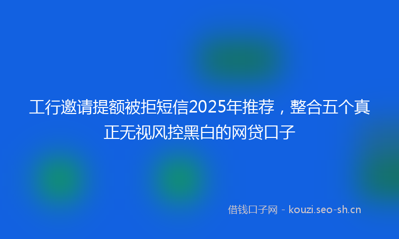 工行邀请提额被拒短信2025年推荐，整合五个真正无视风控黑白的网贷口子