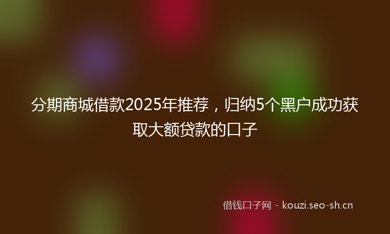 分期商城借款2025年推荐，归纳5个黑户成功获取大额贷款的口子