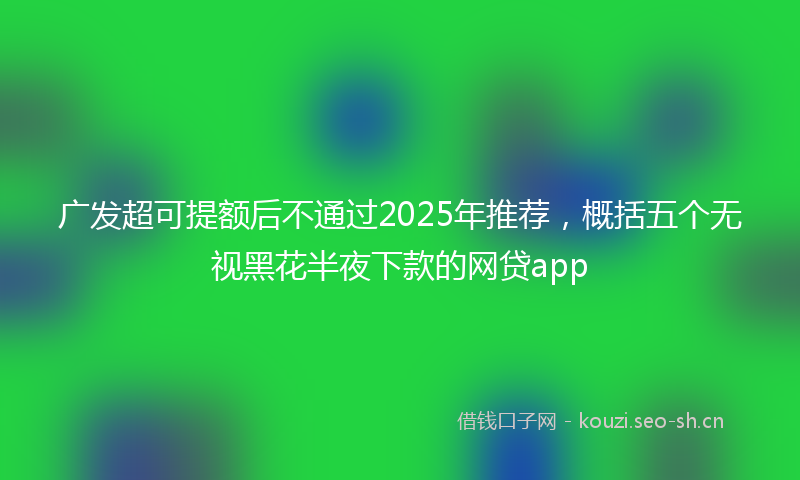 广发超可提额后不通过2025年推荐,概括五个无视黑花半夜下款的网贷app