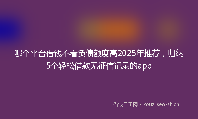 哪个平台借钱不看负债额度高2025年推荐，归纳5个轻松借款无征信记录的app