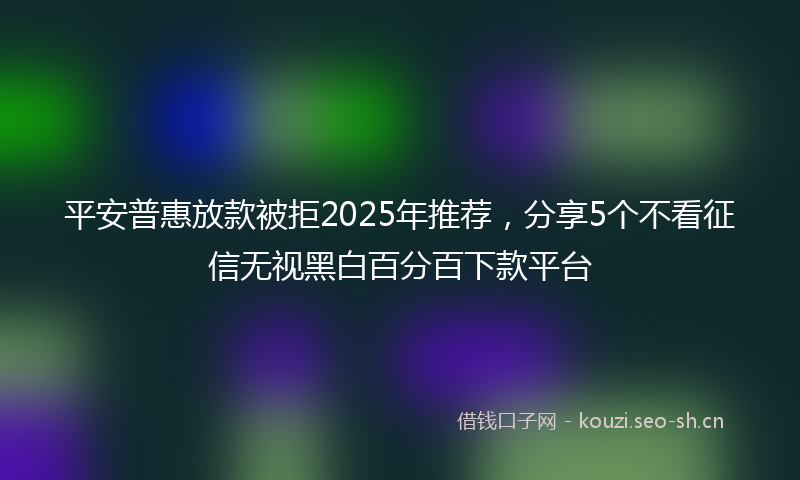 平安普惠放款被拒2025年推荐，分享5个不看征信无视黑白百分百下款平台