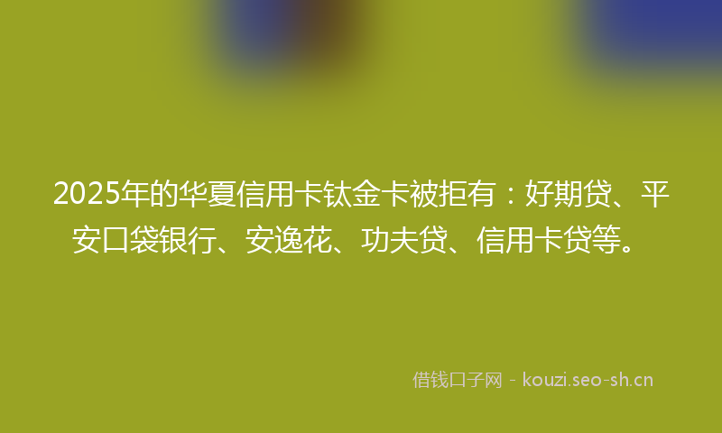 2025年的华夏信用卡钛金卡被拒有：好期贷、平安口袋银行、安逸花、功夫贷、信用卡贷等。