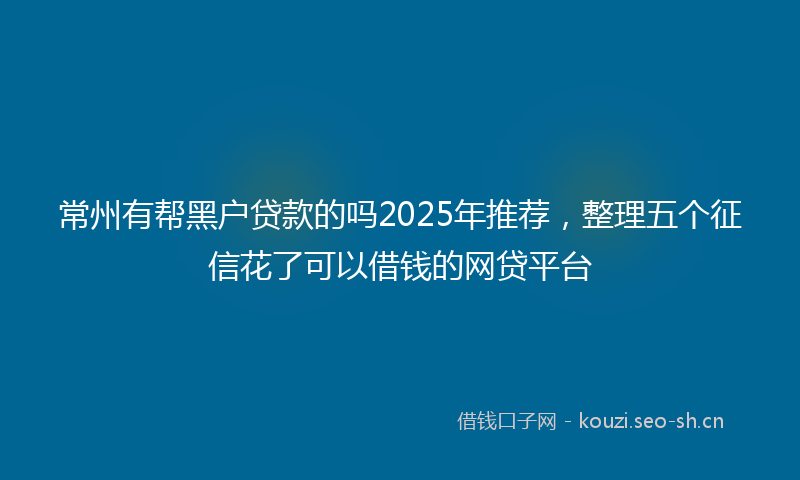 常州有帮黑户贷款的吗2025年推荐，整理五个征信花了可以借钱的网贷平台