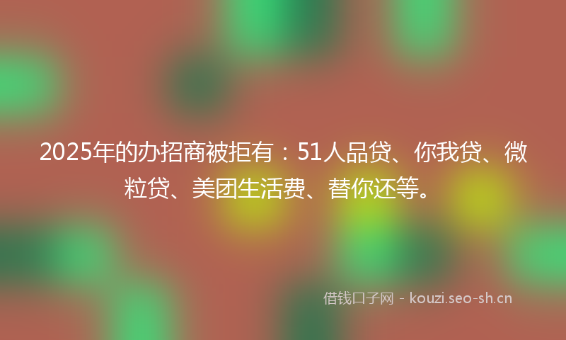 2025年的办招商被拒有：51人品贷、你我贷、微粒贷、美团生活费、替你还等。