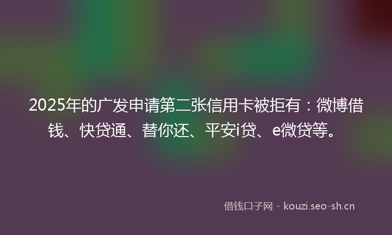2025年的广发申请第二张信用卡被拒有：微博借钱、快贷通、替你还、平安i贷、e微贷等。