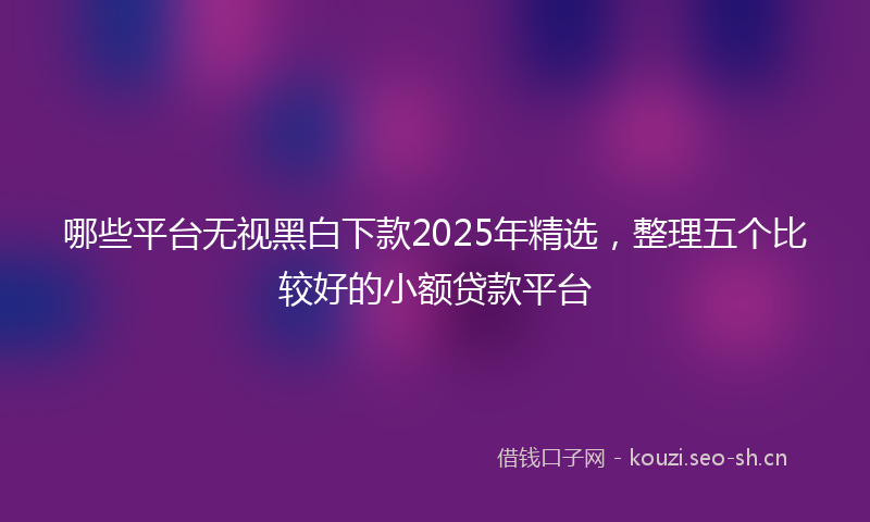 哪些平台无视黑白下款2025年精选，整理五个比较好的小额贷款平台