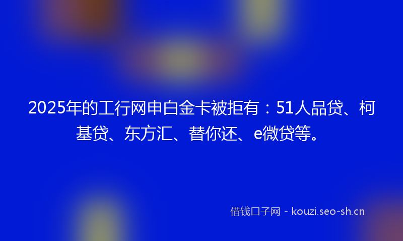 2025年的工行网申白金卡被拒有：51人品贷、柯基贷、东方汇、替你还、e微贷等。