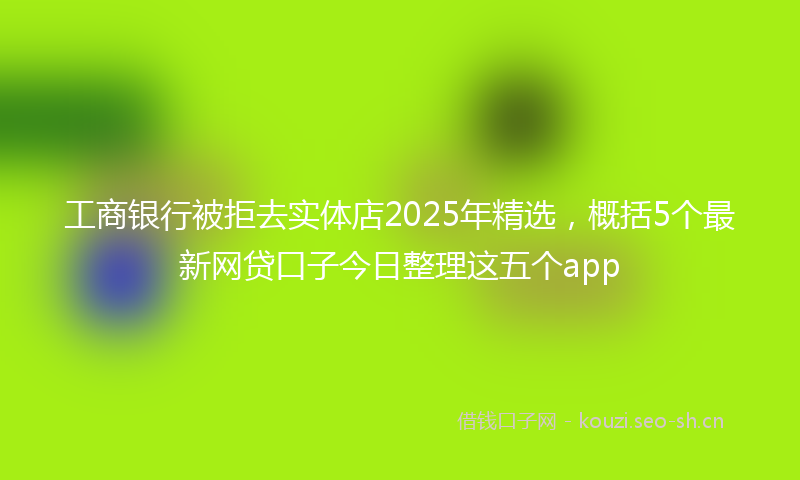 工商银行被拒去实体店2025年精选，概括5个最新网贷口子今日整理这五个app