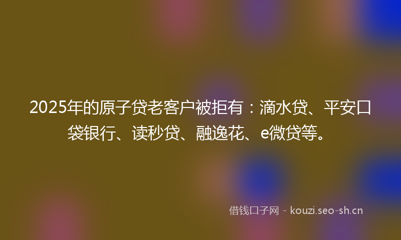 2025年的原子贷老客户被拒有：滴水贷、平安口袋银行、读秒贷、融逸花、e微贷等。