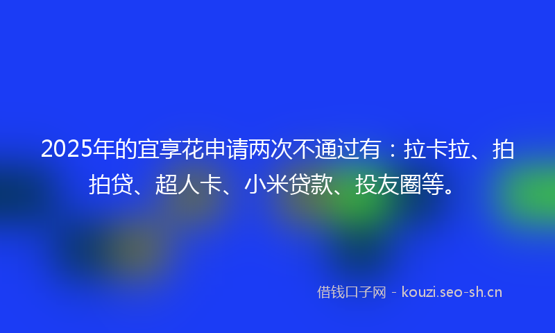 2025年的宜享花申请两次不通过有：拉卡拉、拍拍贷、超人卡、小米贷款、投友圈等。