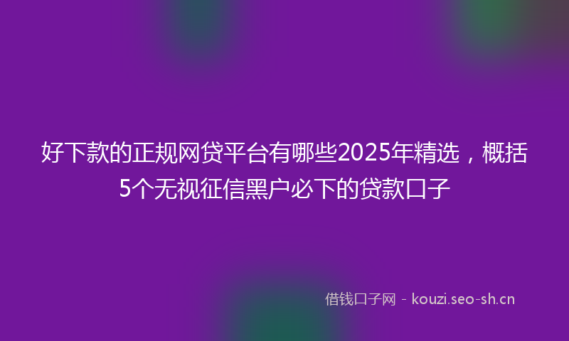 好下款的正规网贷平台有哪些2025年精选，概括5个无视征信黑户必下的贷款口子