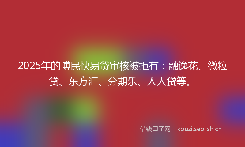 2025年的博民快易贷审核被拒有：融逸花、微粒贷、东方汇、分期乐、人人贷等。