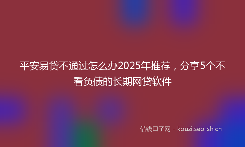 平安易贷不通过怎么办2025年推荐，分享5个不看负债的长期网贷软件