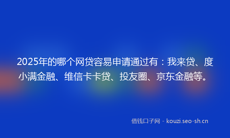 2025年的哪个网贷容易申请通过有：我来贷、度小满金融、维信卡卡贷、投友圈、京东金融等。