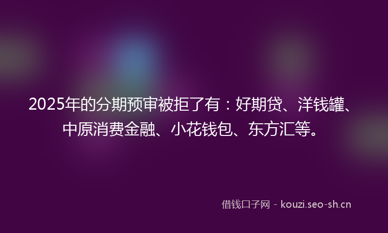 2025年的分期预审被拒了有：好期贷、洋钱罐、中原消费金融、小花钱包、东方汇等。