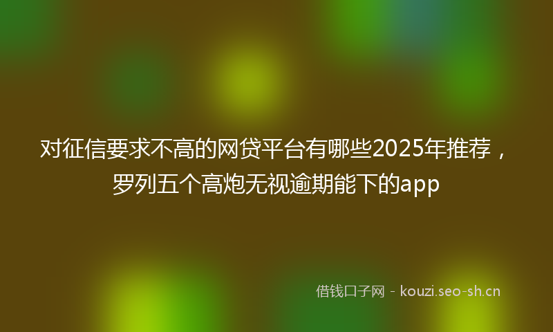 对征信要求不高的网贷平台有哪些2025年推荐，罗列五个高炮无视逾期能下的app