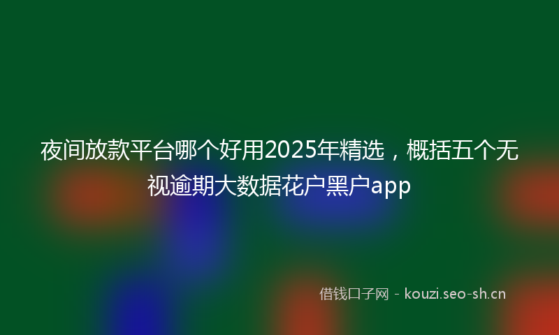 夜间放款平台哪个好用2025年精选，概括五个无视逾期大数据花户黑户app