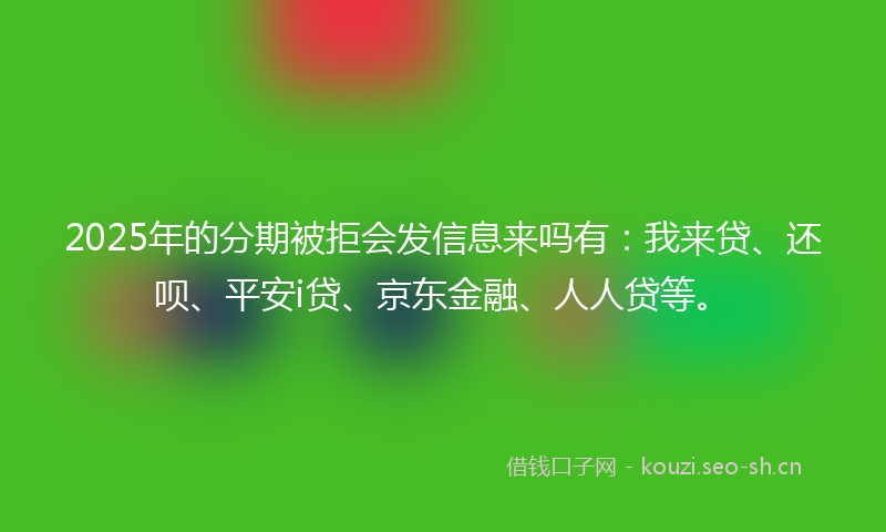 2025年的分期被拒会发信息来吗有：我来贷、还呗、平安i贷、京东金融、人人贷等。