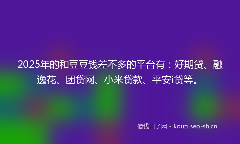 2025年的和豆豆钱差不多的平台有：好期贷、融逸花、团贷网、小米贷款、平安i贷等。