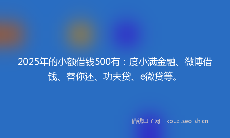 2025年的小额借钱500有:度小满金融、微博借钱、替你还、功夫贷、e微贷等。