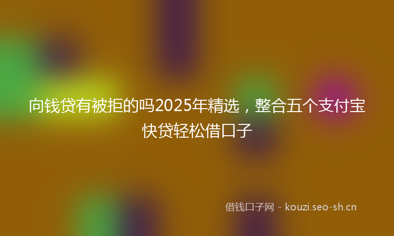 向钱贷有被拒的吗2025年精选,整合五个支付宝快贷轻松借口子