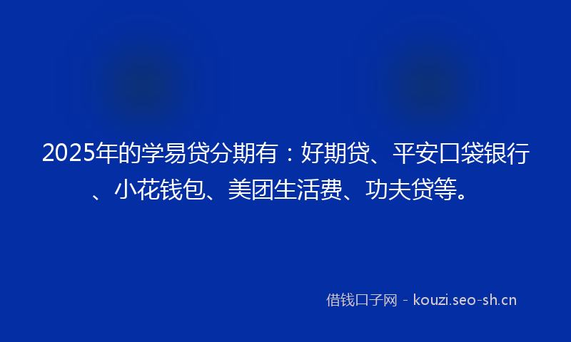 2025年的学易贷分期有：好期贷、平安口袋银行、小花钱包、美团生活费、功夫贷等。