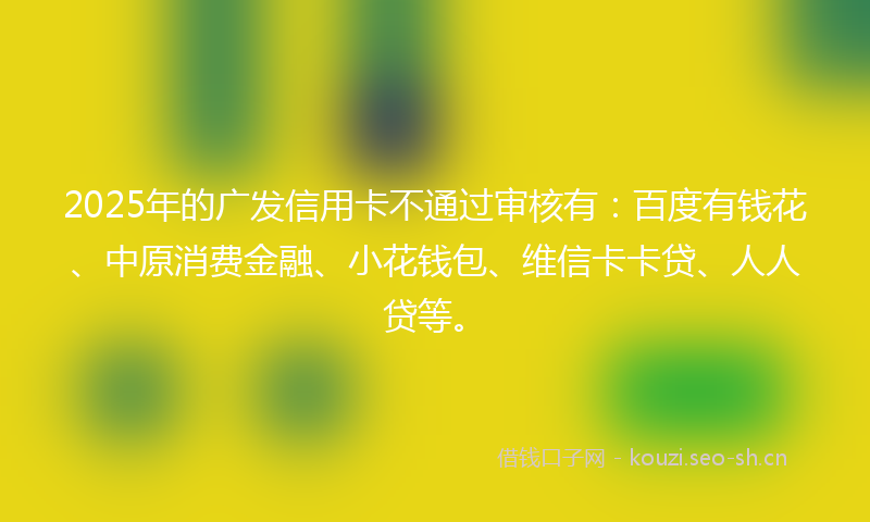 2025年的广发信用卡不通过审核有：百度有钱花、中原消费金融、小花钱包、维信卡卡贷、人人贷等。