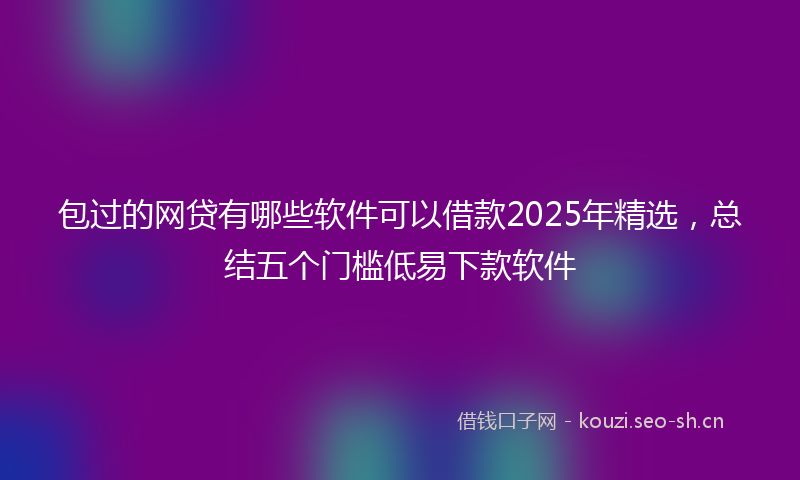 包过的网贷有哪些软件可以借款2025年精选，总结五个门槛低易下款软件