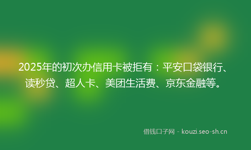 2025年的初次办信用卡被拒有：平安口袋银行、读秒贷、超人卡、美团生活费、京东金融等。