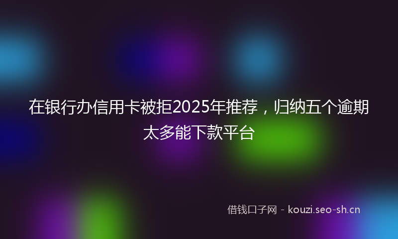 在银行办信用卡被拒2025年推荐，归纳五个逾期太多能下款平台