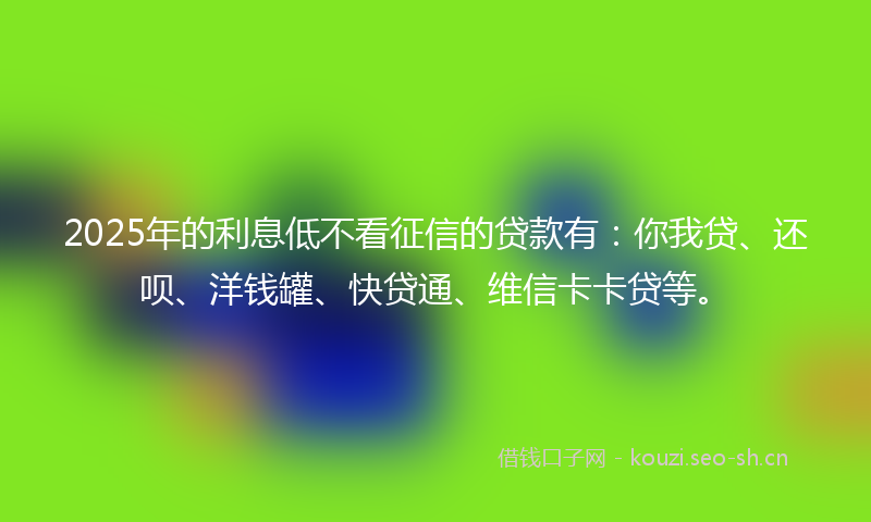 2025年的利息低不看征信的贷款有：你我贷、还呗、洋钱罐、快贷通、维信卡卡贷等。