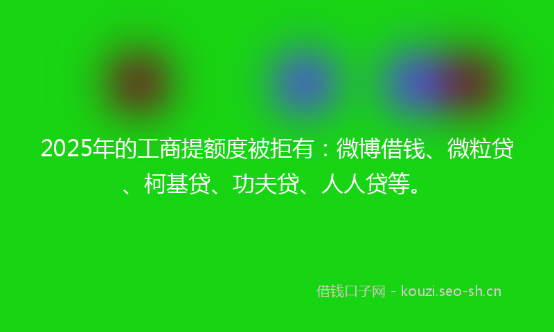 2025年的工商提额度被拒有:微博借钱、微粒贷、柯基贷、功夫贷、人人贷等。