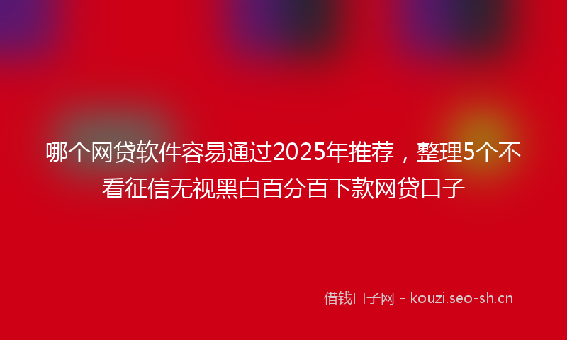 哪个网贷软件容易通过2025年推荐，整理5个不看征信无视黑白百分百下款网贷口子