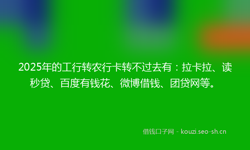 2025年的工行转农行卡转不过去有：拉卡拉、读秒贷、百度有钱花、微博借钱、团贷网等。
