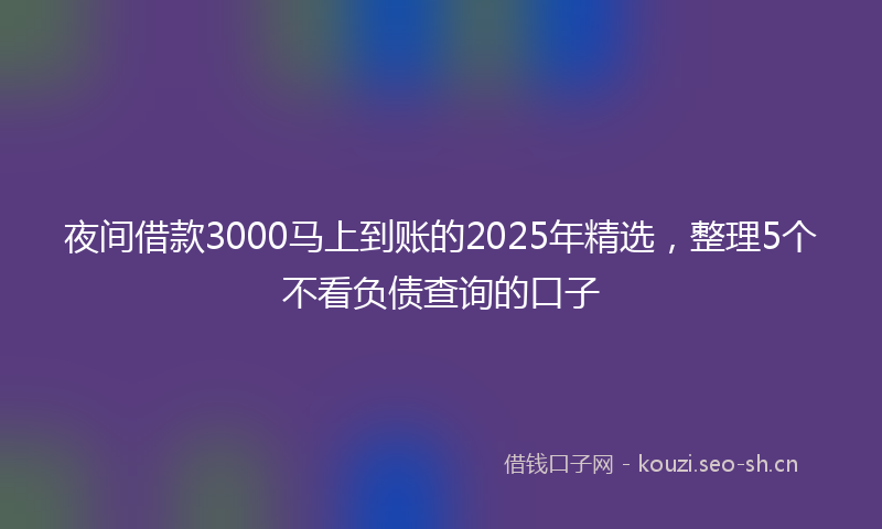 夜间借款3000马上到账的2025年精选,整理5个不看负债查询的口子