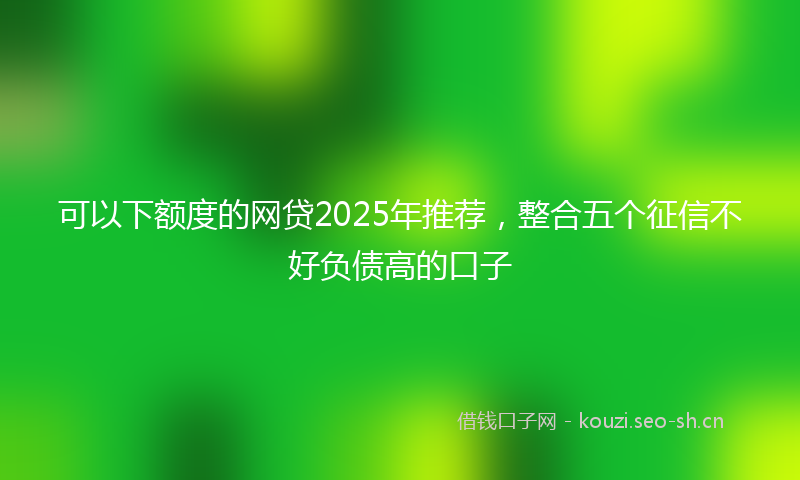 可以下额度的网贷2025年推荐,整合五个征信不好负债高的口子