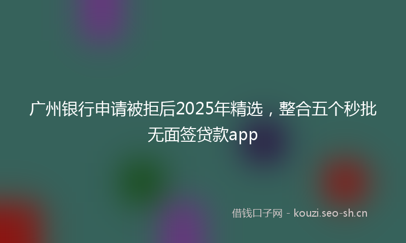 广州银行申请被拒后2025年精选，整合五个秒批无面签贷款app