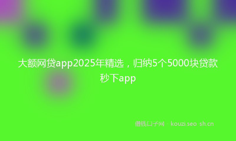 大额网贷app2025年精选，归纳5个5000块贷款秒下app