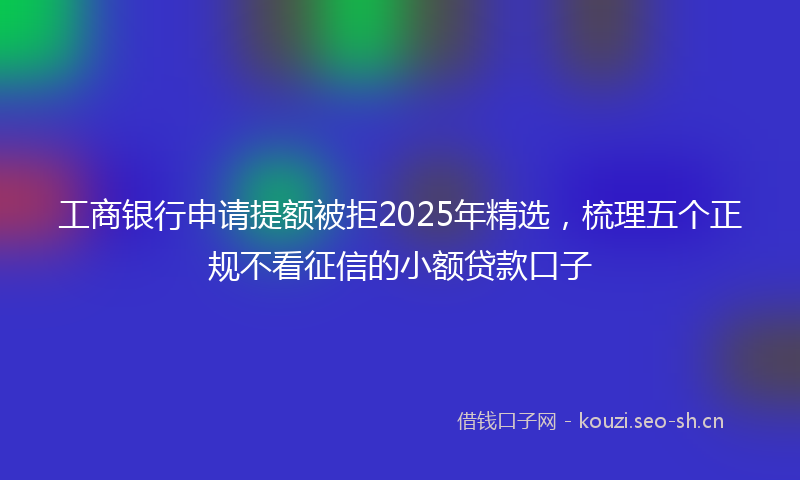 工商银行申请提额被拒2025年精选，梳理五个正规不看征信的小额贷款口子