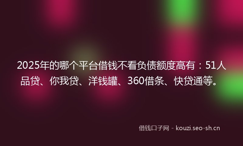 2025年的哪个平台借钱不看负债额度高有：51人品贷、你我贷、洋钱罐、360借条、快贷通等。