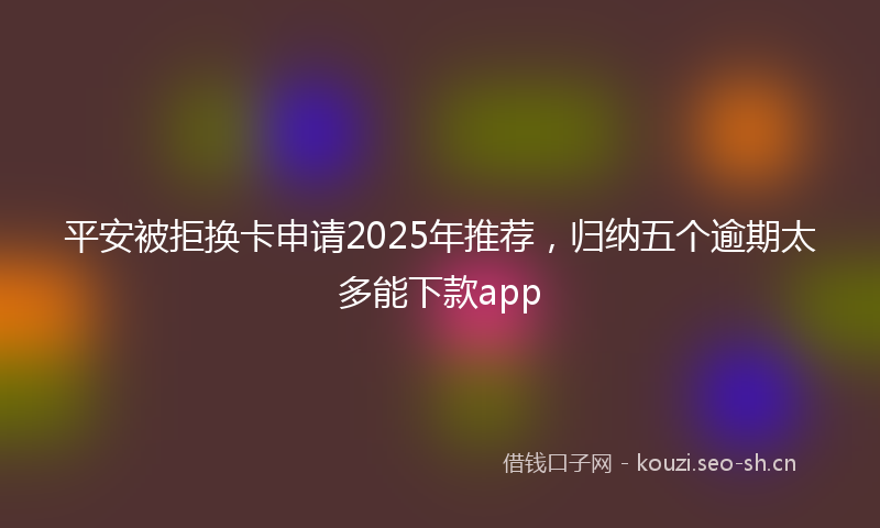 平安被拒换卡申请2025年推荐，归纳五个逾期太多能下款app