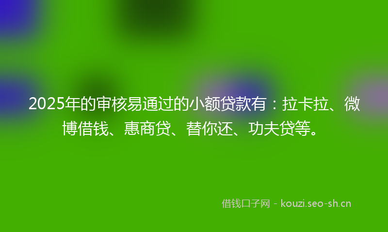 2025年的审核易通过的小额贷款有：拉卡拉、微博借钱、惠商贷、替你还、功夫贷等。