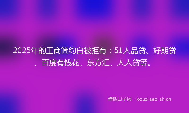 2025年的工商简约白被拒有：51人品贷、好期贷、百度有钱花、东方汇、人人贷等。