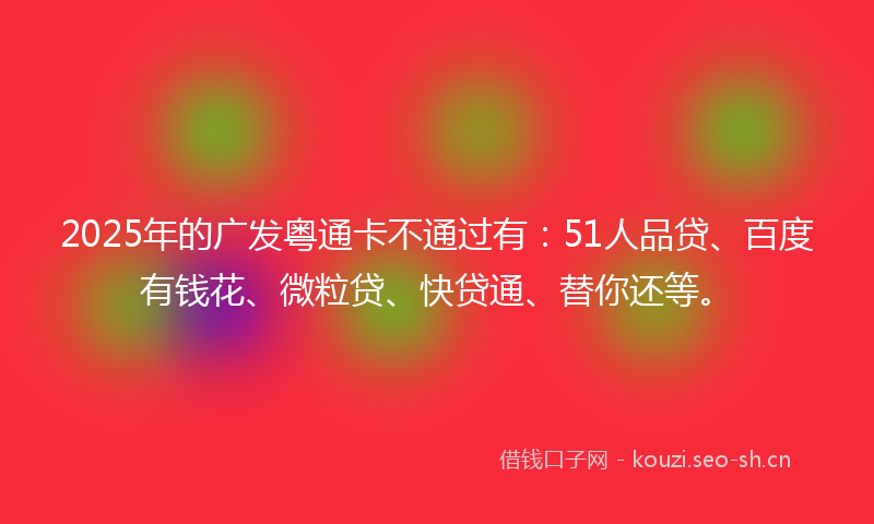 2025年的广发粤通卡不通过有：51人品贷、百度有钱花、微粒贷、快贷通、替你还等。